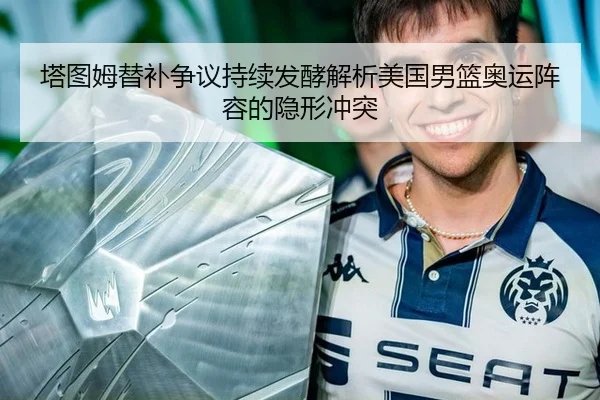 塔图姆替补争议持续发酵解析美国男篮奥运阵容的隐形冲突